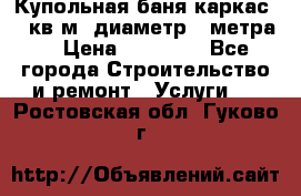 Купольная-баня-каркас 12 кв.м. диаметр 4 метра  › Цена ­ 32 000 - Все города Строительство и ремонт » Услуги   . Ростовская обл.,Гуково г.